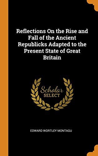 Reflections on the Rise and Fall of the Ancient Republicks: Adapted to the Present State of Great Britain