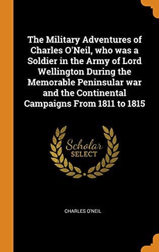 The Military Adventures of Charles O'Neil: Who was a Soldier in the Army of Lord Wellington during the Memorable Peninsular War and the Continental Campaigns from 1811 to 1815