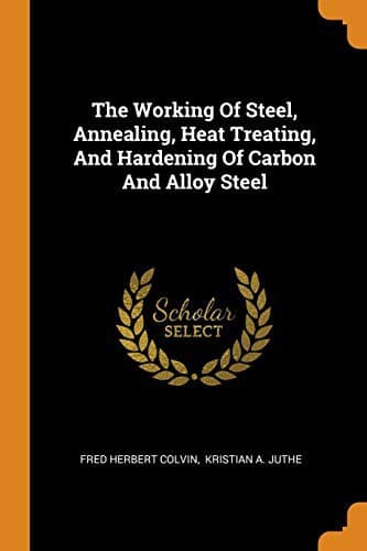 The Working of Steel: Annealing, Heat Treating and Hardening of Carbon and Alloy Steel