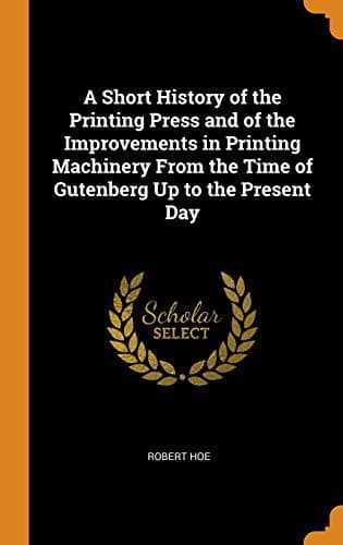 A short history of the printing press and of the improvements in printing machinery from the time of Gutenberg up to the present day