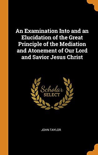An Examination into and an Elucidation of the Great Principle of the Mediation and Atonement of Our Lord and Savior Jesus Christ