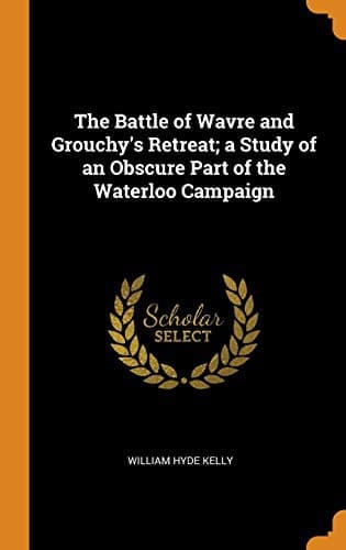 The Battle of Wavre and Grouchy's Retreat: A study of an Obscure Part of the Waterloo Campaign
