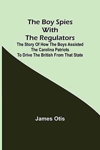 The Boy Spies with the Regulators: The Story of How the Boys Assisted the Carolina Patriots to Drive the British from That State