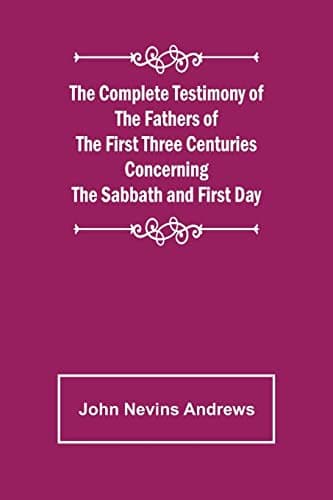 The Complete Testimony of the Fathers of the First Three Centuries Concerning the Sabbath and First Day