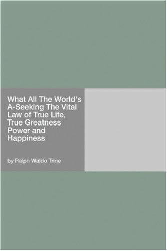 What All The World's A-Seeking: The Vital Law of True Life, True Greatness Power and Happiness