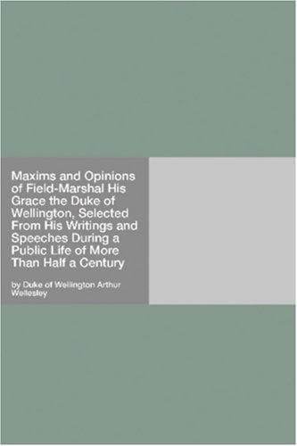 Maxims and Opinions of Field-Marshal His Grace the Duke of Wellington, Selected From His Writings and Speeches During a Public Life of More Than Half a Century