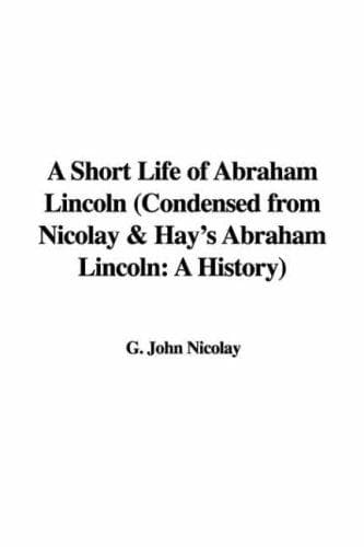 A Short Life of Abraham Lincoln: Condensed from Nicolay & Hay's Abraham Lincoln: A History