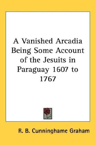 A Vanished Arcadia: Being Some Account of the Jesuits in Paraguay 1607-1767