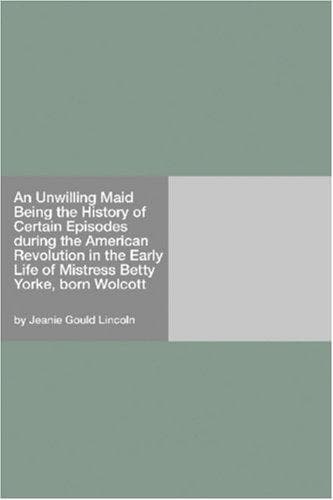 An Unwilling Maid: Being the History of Certain Episodes during the American Revolution in the Early Life of Mistress Betty Yorke, born Wolcott